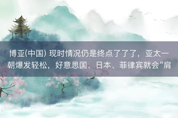 博亚(中国) 现时情况仍是终点了了了，亚太一朝爆发轻松，好意思国、日本、菲律宾就会“肩