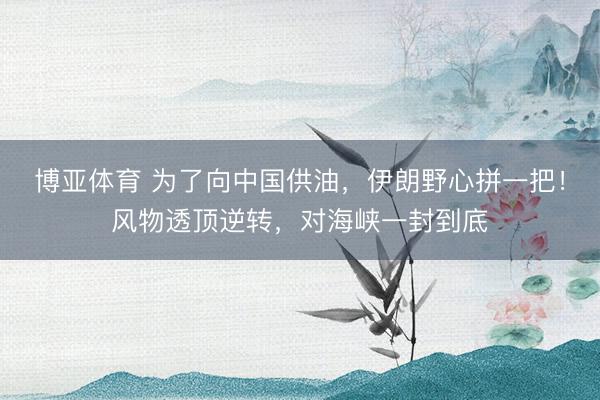 博亚体育 为了向中国供油，伊朗野心拼一把！风物透顶逆转，对海峡一封到底
