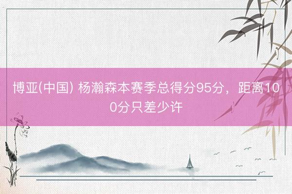 博亚(中国) 杨瀚森本赛季总得分95分，距离100分只差少许