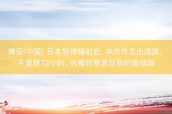 博亚(中国) 日本导弹辐射后， 中方作念出选拔， 千里默72小时， 当着好意思日菲的面插旗
