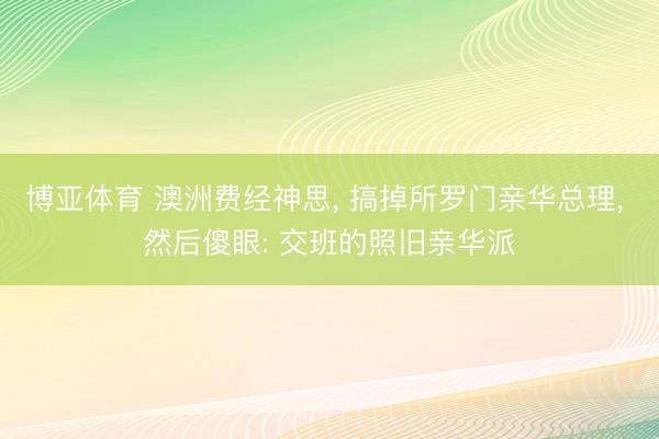 博亚体育 澳洲费经神思， 搞掉所罗门亲华总理， 然后傻眼: 交班的照旧亲华派