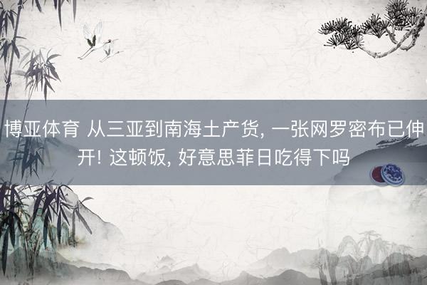 博亚体育 从三亚到南海土产货， 一张网罗密布已伸开! 这顿饭， 好意思菲日吃得下吗