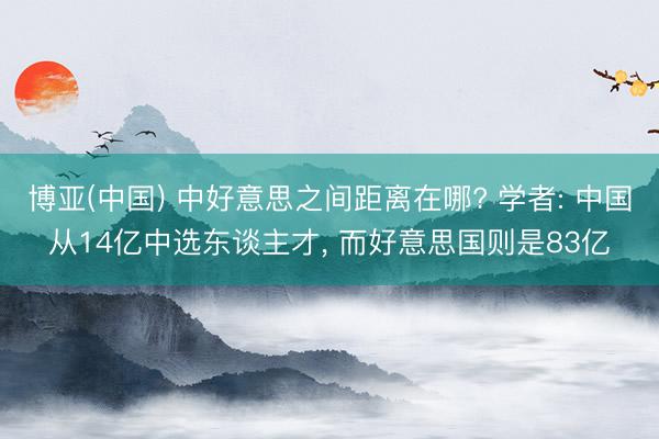 博亚(中国) 中好意思之间距离在哪? 学者: 中国从14亿中选东谈主才， 而好意思国则是83亿