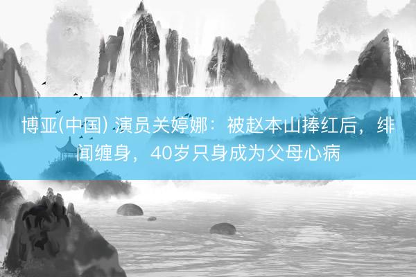 博亚(中国) 演员关婷娜：被赵本山捧红后，绯闻缠身，40岁只身成为父母心病
