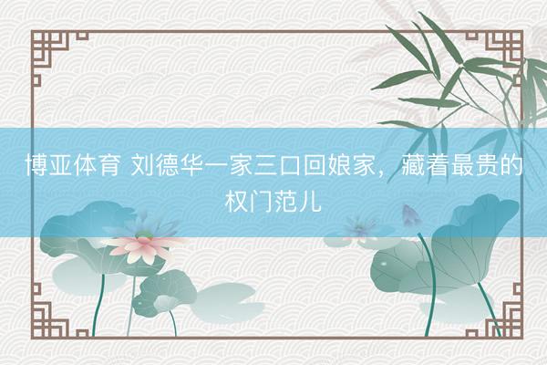 博亚体育 刘德华一家三口回娘家，藏着最贵的权门范儿