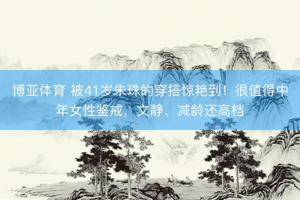 博亚体育 被41岁朱珠的穿搭惊艳到！很值得中年女性鉴戒，文静、减龄还高档