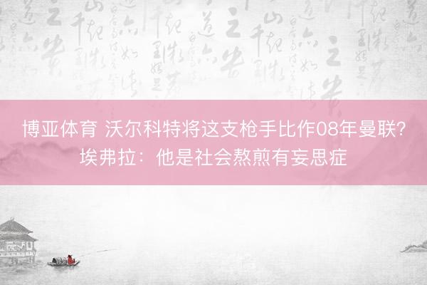 博亚体育 沃尔科特将这支枪手比作08年曼联？埃弗拉：他是社会熬煎有妄思症