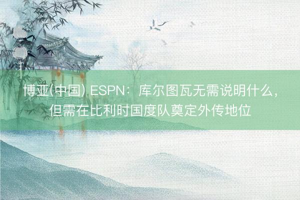 博亚(中国) ESPN：库尔图瓦无需说明什么，但需在比利时国度队奠定外传地位