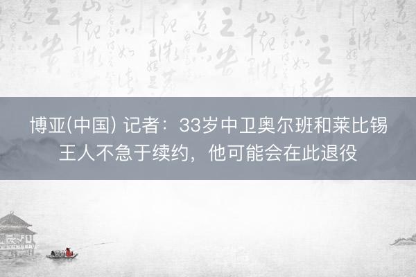 博亚(中国) 记者：33岁中卫奥尔班和莱比锡王人不急于续约，他可能会在此退役
