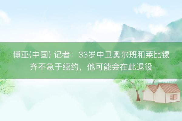 博亚(中国) 记者：33岁中卫奥尔班和莱比锡齐不急于续约，他可能会在此退役