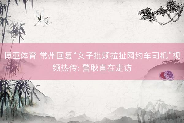 博亚体育 常州回复“女子批颊拉扯网约车司机”视频热传: 警耿直在走访