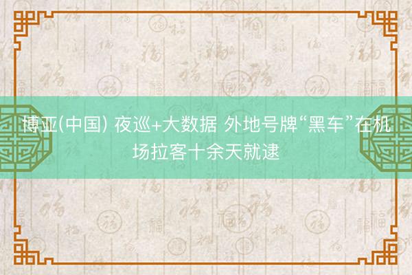 博亚(中国) 夜巡+大数据 外地号牌“黑车”在机场拉客十余天就逮