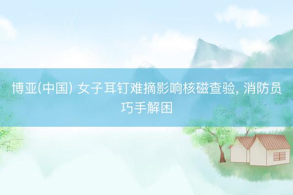 博亚(中国) 女子耳钉难摘影响核磁查验， 消防员巧手解困
