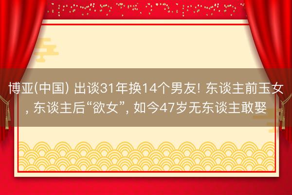 博亚(中国) 出谈31年换14个男友! 东谈主前玉女， 东谈主后“欲女”， 如今47岁无东谈主敢娶
