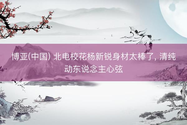 博亚(中国) 北电校花杨新锐身材太棒了，<a href=