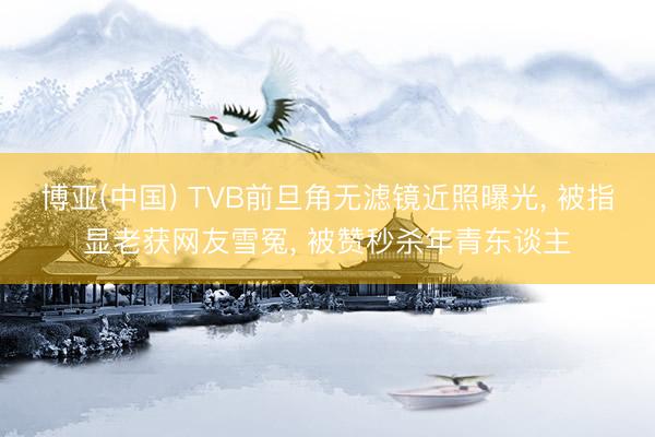 博亚(中国) TVB前旦角无滤镜近照曝光， 被指显老获网友雪冤， 被赞秒杀年青东谈主