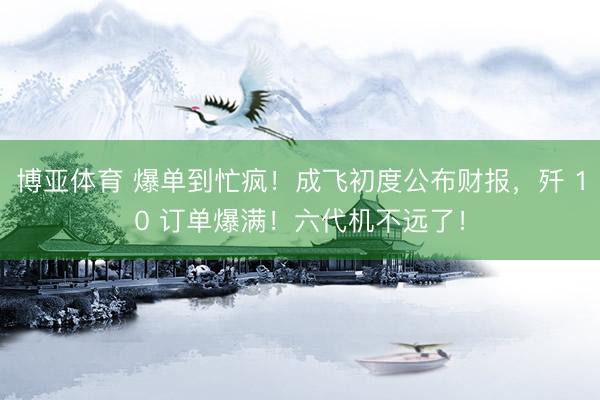 博亚体育 爆单到忙疯！成飞初度公布财报，歼 10 订单爆满！六代机不远了！