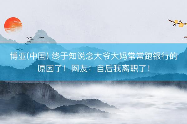 博亚(中国) 终于知说念大爷大妈常常跑银行的原因了！网友：自后我离职了！
