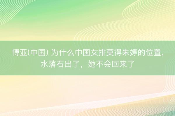 博亚(中国) 为什么中国女排莫得朱婷的位置，水落石出了，她不会回来了