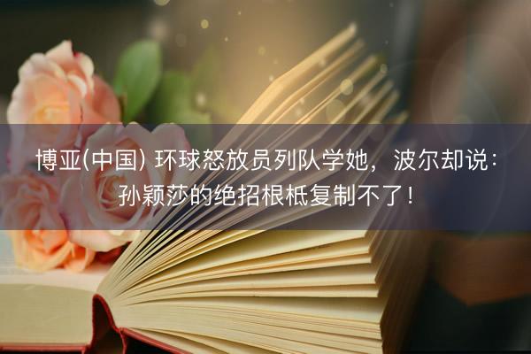 博亚(中国) 环球怒放员列队学她，波尔却说：孙颖莎的绝招根柢复制不了！