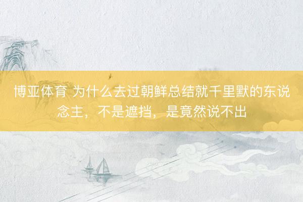 博亚体育 为什么去过朝鲜总结就千里默的东说念主，不是遮挡，是竟然说不出