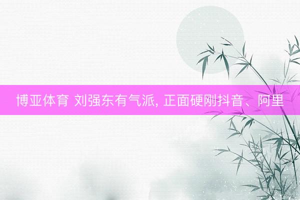 博亚体育 刘强东有气派, 正面硬刚抖音、阿里