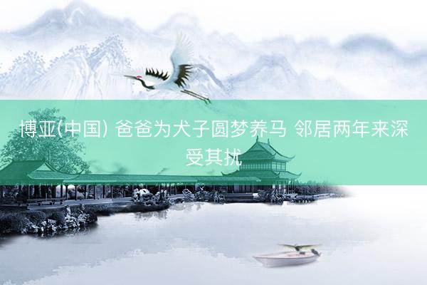 博亚(中国) 爸爸为犬子圆梦养马 邻居两年来深受其扰