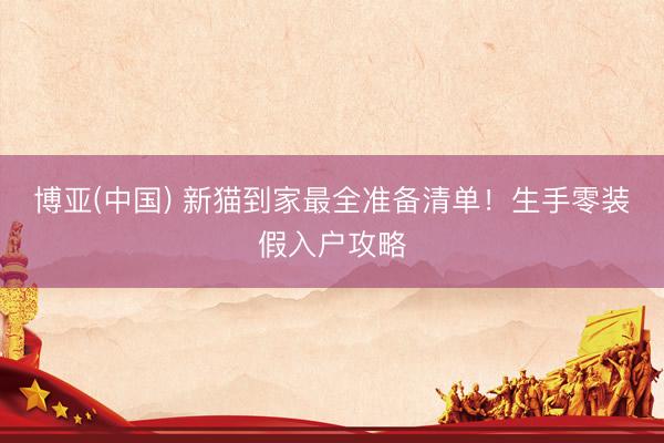 博亚(中国) 新猫到家最全准备清单！生手零装假入户攻略