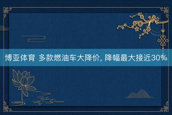 博亚体育 多款燃油车大降价， 降幅最大接近30%