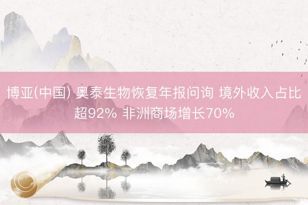 博亚(中国) 奥泰生物恢复年报问询 境外收入占比超92% 非洲商场增长70%