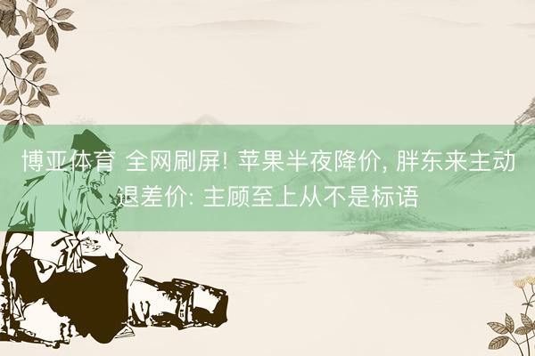 博亚体育 全网刷屏! 苹果半夜降价， 胖东来主动退差价: 主顾至上从不是标语