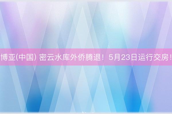 博亚(中国) 密云水库外侨腾退！5月23日运行交房！