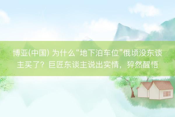 博亚(中国) 为什么“地下泊车位”俄顷没东谈主买了?巨匠东谈主说出实情,猝然醒悟