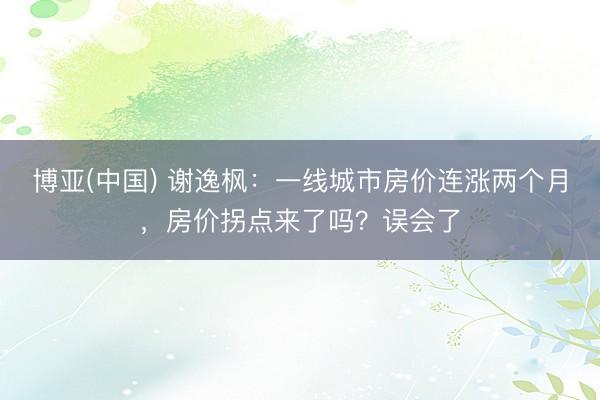 博亚(中国) 谢逸枫:一线城市房价连涨两个月,房价拐点来了吗?误会了
