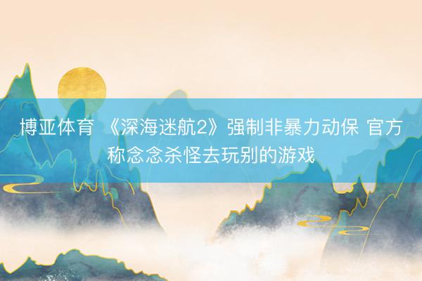 博亚体育 《深海迷航2》强制非暴力动保 官方称念念杀怪去玩别的游戏