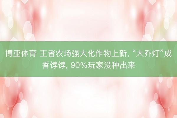 博亚体育 王者农场强大化作物上新, “大乔灯”成香饽饽, 90%玩家没种出来