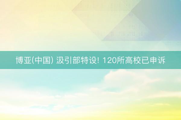 博亚(中国) 汲引部特设! 120所高校已申诉