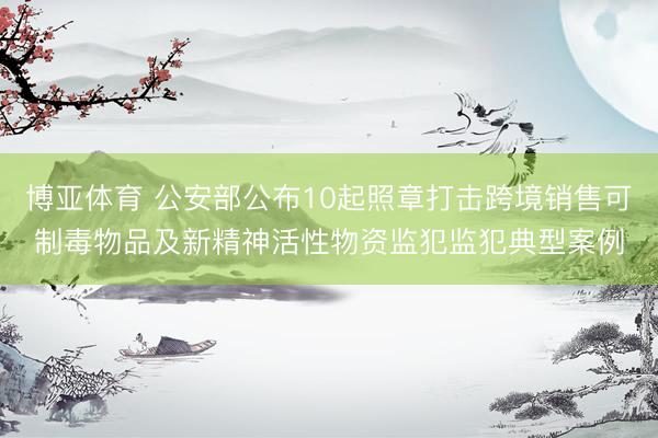 博亚体育 公安部公布10起照章打击跨境销售可制毒物品及新精神活性物资监犯监犯典型案例