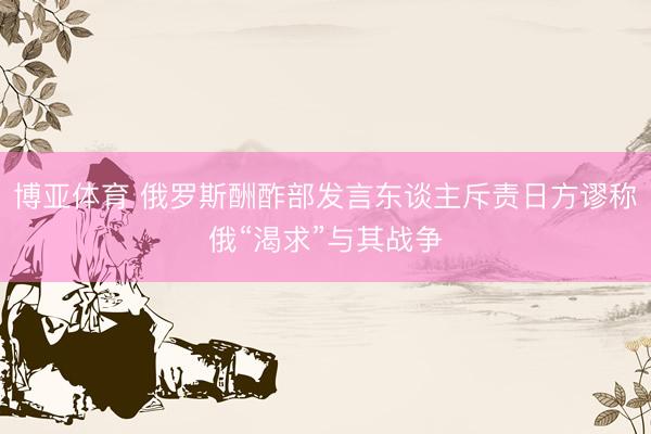 博亚体育 俄罗斯酬酢部发言东谈主斥责日方谬称俄“渴求”与其战争