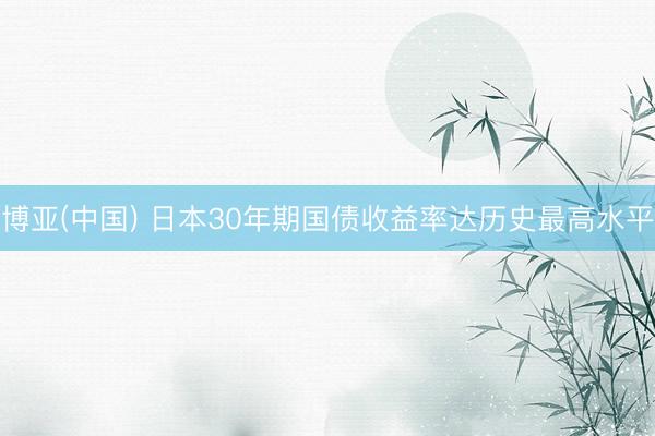 博亚(中国) 日本30年期国债收益率达历史最高水平