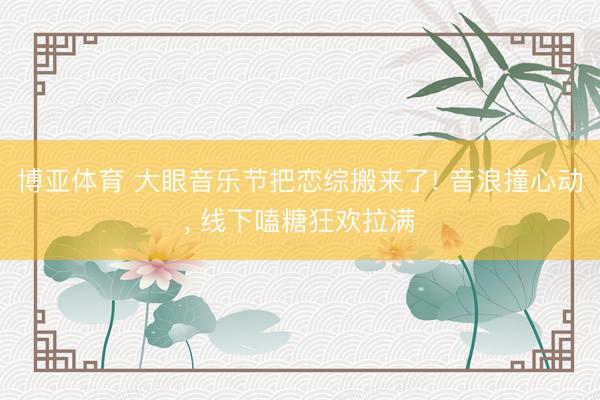 博亚体育 大眼音乐节把恋综搬来了! 音浪撞心动， 线下嗑糖狂欢拉满