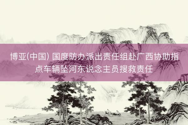 博亚(中国) 国度防办派出责任组赴广西协助指点车辆坠河东说念主员搜救责任