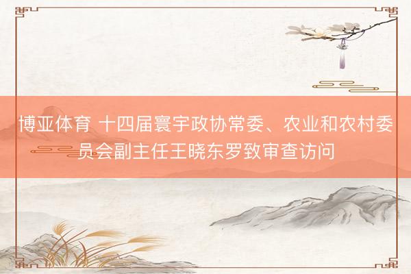 博亚体育 十四届寰宇政协常委、农业和农村委员会副主任王晓东罗致审查访问