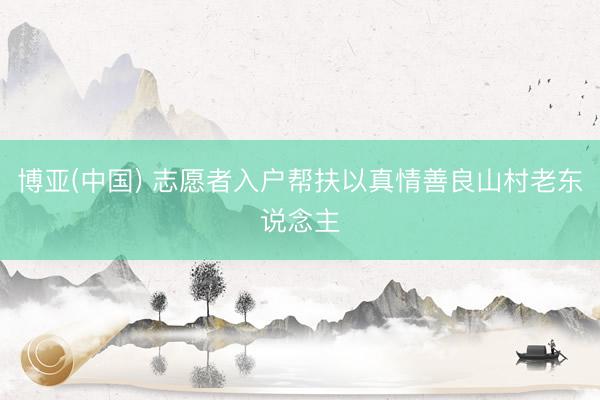 博亚(中国) 志愿者入户帮扶以真情善良山村老东说念主