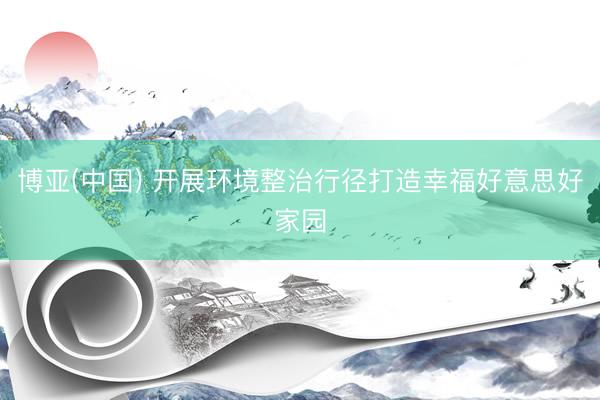 博亚(中国) 开展环境整治行径打造幸福好意思好家园