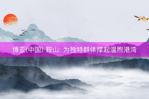 博亚(中国) 鞍山: 为独特群体撑起温煦港湾