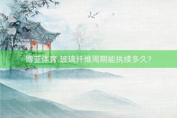 博亚体育 玻璃纤维周期能执续多久？
