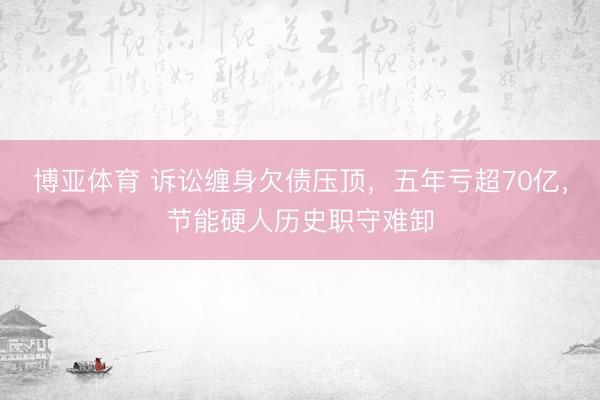 博亚体育 诉讼缠身欠债压顶，五年亏超70亿，节能硬人历史职守难卸