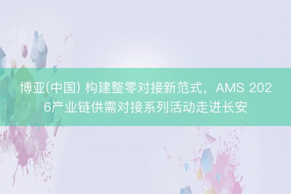 博亚(中国) 构建整零对接新范式，AMS 2026产业链供需对接系列活动走进长安
