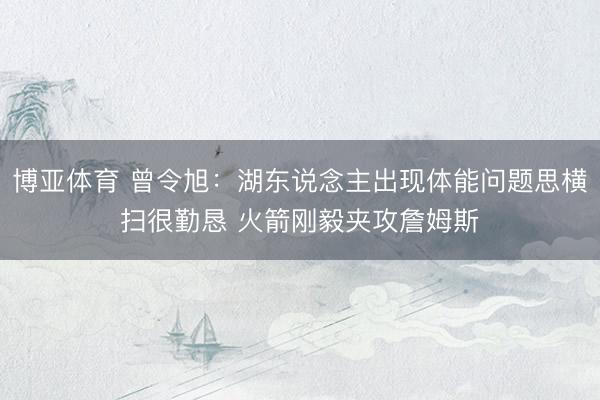 博亚体育 曾令旭：湖东说念主出现体能问题思横扫很勤恳 火箭刚毅夹攻詹姆斯